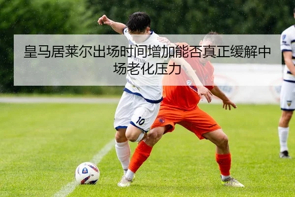 皇马居莱尔出场时间增加能否真正缓解中场老化压力
