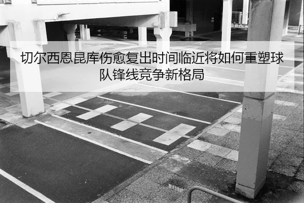 切尔西恩昆库伤愈复出时间临近将如何重塑球队锋线竞争新格局