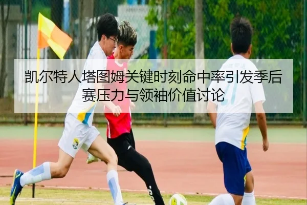 凯尔特人塔图姆关键时刻命中率引发季后赛压力与领袖价值讨论