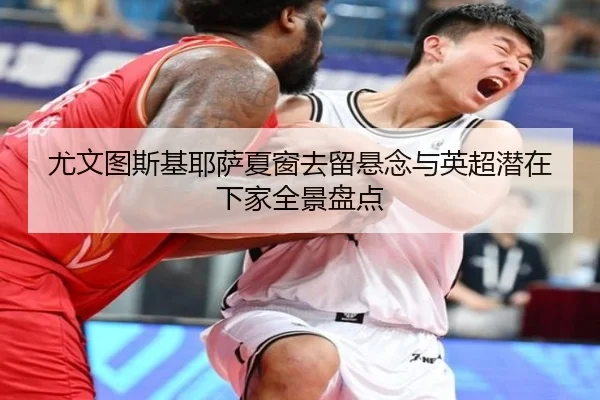 尤文图斯基耶萨夏窗去留悬念与英超潜在下家全景盘点