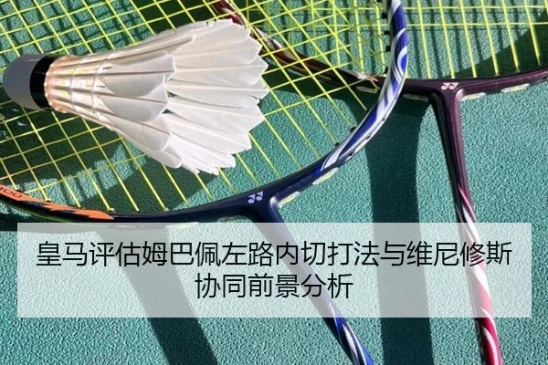 皇马评估姆巴佩左路内切打法与维尼修斯协同前景分析